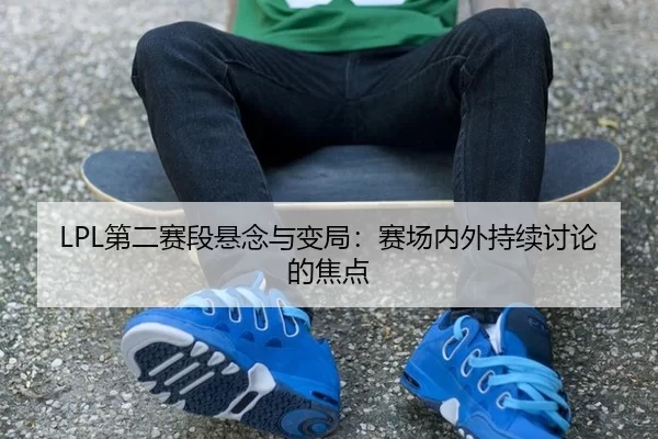 LPL第二赛段悬念与变局：赛场内外持续讨论的焦点